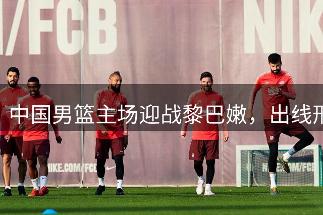中国男篮主场迎战黎巴嫩，出线形势严峻不容有失