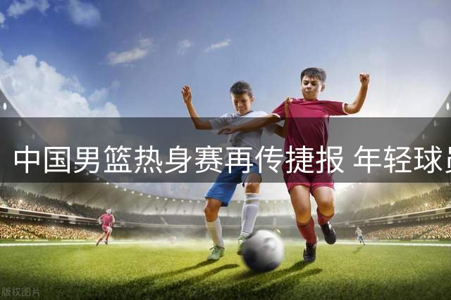 中国男篮热身赛再传捷报 年轻球员爆发力克欧洲劲旅