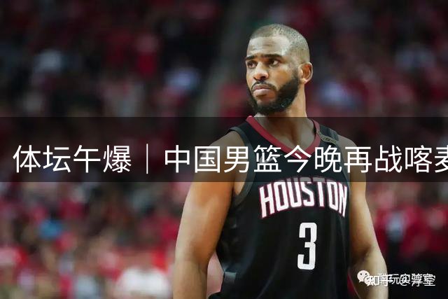 体坛午爆｜中国男篮今晚再战喀麦隆，威少在自由市场无人问津