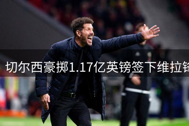 切尔西豪掷1.17亿英镑签下维拉锋线新星 罗杰斯创英格兰球员身价纪录
