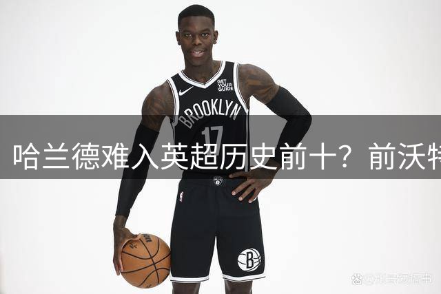哈兰德难入英超历史前十？前沃特福德射手给出独特见解