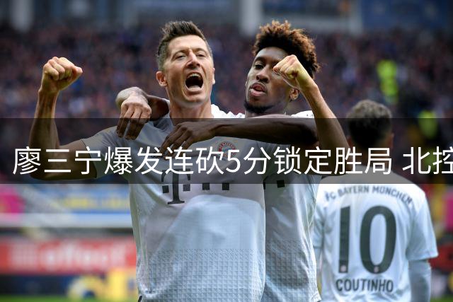 廖三宁爆发连砍5分锁定胜局 北控男篮领先优势突破30分大关