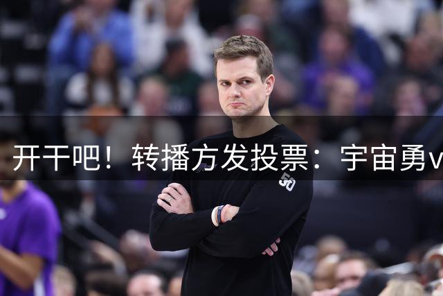开干吧！转播方发投票：宇宙勇vs五星76人 谁赢系列赛？