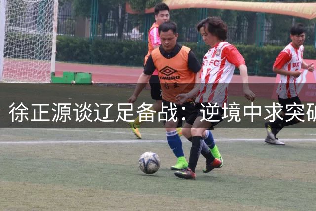 徐正源谈辽足备战：逆境中求突破 力拼主场三分