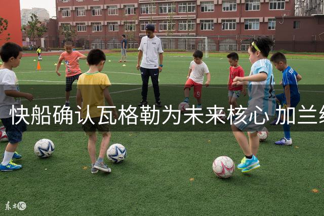 快船确认瓦格勒为未来核心 加兰续约无望