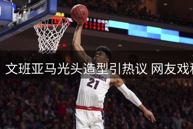 文班亚马光头造型引热议 网友戏称首位"和尚版"2K封面球星