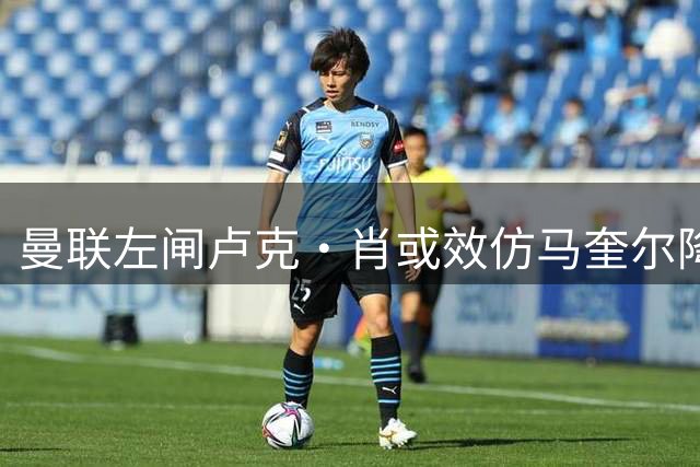 曼联左闸卢克·肖或效仿马奎尔降薪留队 青训小将恐遭清洗