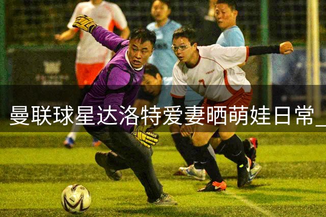 曼联球星达洛特爱妻晒萌娃日常 5个月大儿子显露出冒险精神