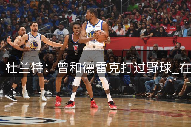 杜兰特：曾和德雷克打过野球 在NBA比赛场边我们也会互怼
