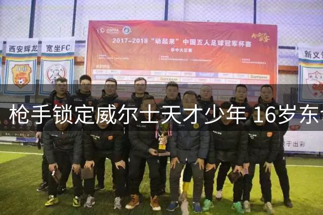 枪手锁定威尔士天才少年 16岁东切夫即将加盟阿森纳