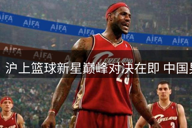 沪上篮球新星巅峰对决在即 中国男篮青年军迎战欧美劲旅