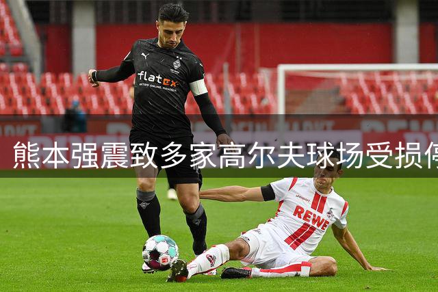 熊本强震致多家高尔夫球场受损停业 10年前灾难阴影重现