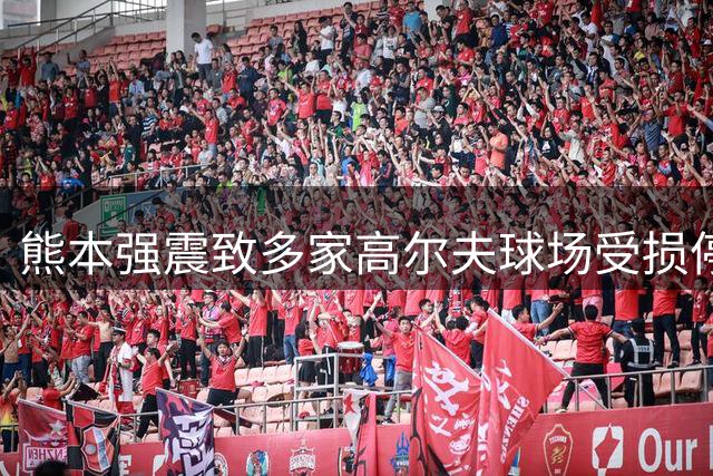 熊本强震致多家高尔夫球场受损停业 10年前灾难阴影重现