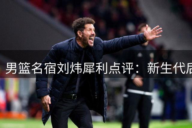 男篮名宿刘炜犀利点评：新生代后卫单打独斗多 团队配合成最大短板