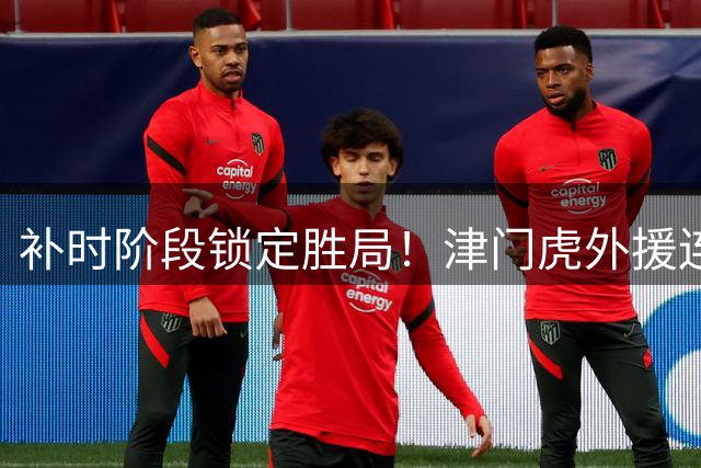 补时阶段锁定胜局！津门虎外援连线终结悬念 海牛主场饮恨