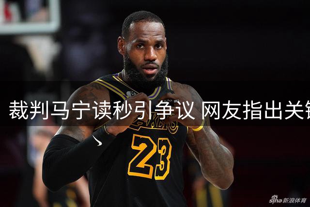 裁判马宁读秒引争议 网友指出关键视频片段遭剪辑