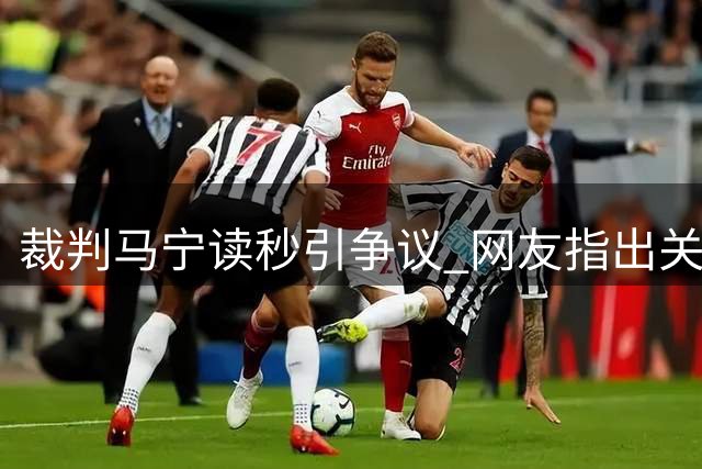 裁判马宁读秒引争议 网友指出关键视频片段遭剪辑