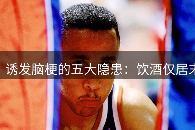 诱发脑梗的五大隐患：饮酒仅居末位，榜首行为人人易犯