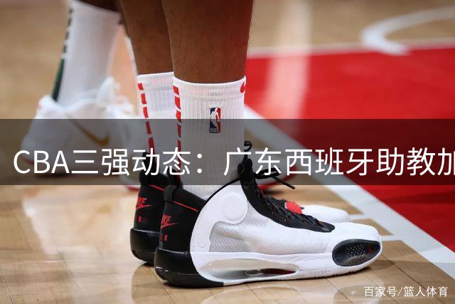 CBA三强动态：广东西班牙助教加盟 新疆管理层换血 方硕转战宁波