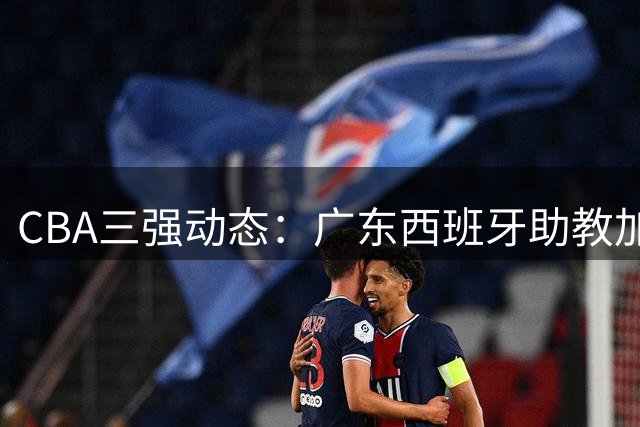 CBA三强动态：广东西班牙助教加盟 新疆管理层换血 方硕转战宁波
