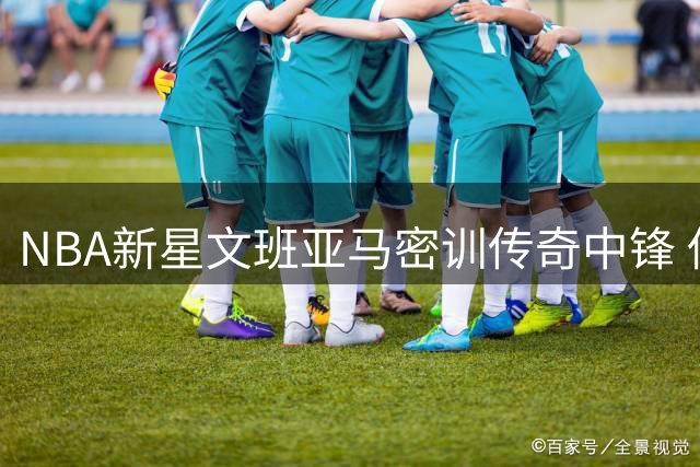 NBA新星文班亚马密训传奇中锋 低阶苦练迎战新赛季