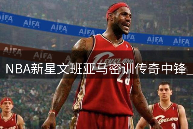 NBA新星文班亚马密训传奇中锋 低阶苦练迎战新赛季